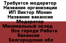 Требуется модератор › Название организации ­ ИП Виктор Монин › Название вакансии ­ Модератор › Минимальный оклад ­ 6 200 - Все города Работа » Вакансии   . Белгородская обл.